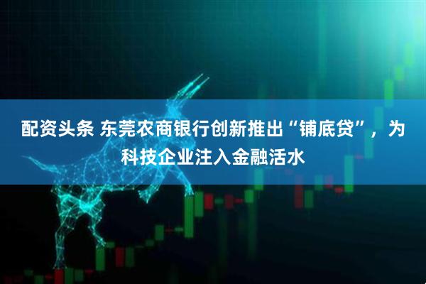 配资头条 东莞农商银行创新推出“铺底贷”，为科技企业注入金融活水