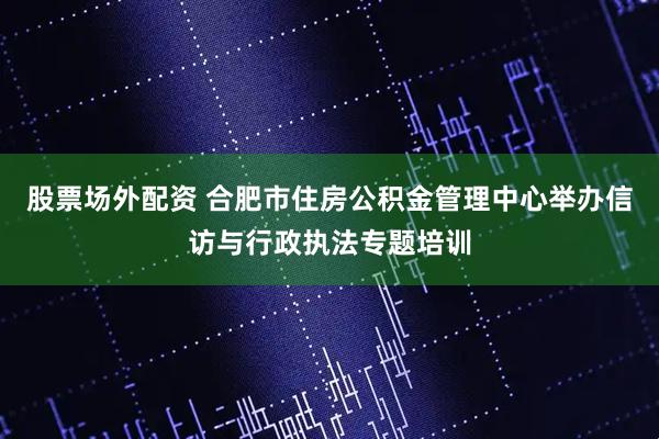 股票场外配资 合肥市住房公积金管理中心举办信访与行政执法专题培训