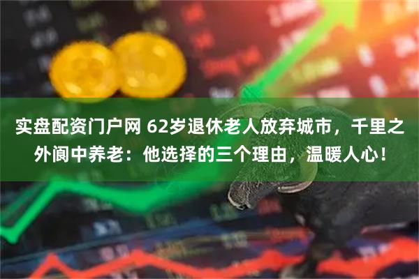 实盘配资门户网 62岁退休老人放弃城市，千里之外阆中养老：他选择的三个理由，温暖人心！