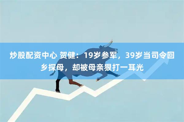 炒股配资中心 贺健：19岁参军，39岁当司令回乡探母，却被母亲狠打一耳光