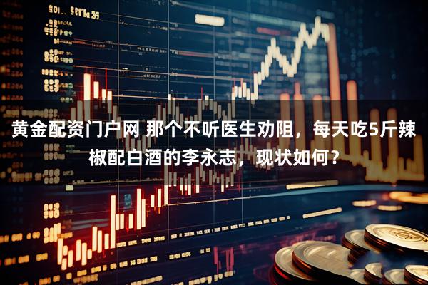黄金配资门户网 那个不听医生劝阻，每天吃5斤辣椒配白酒的李永志，现状如何？