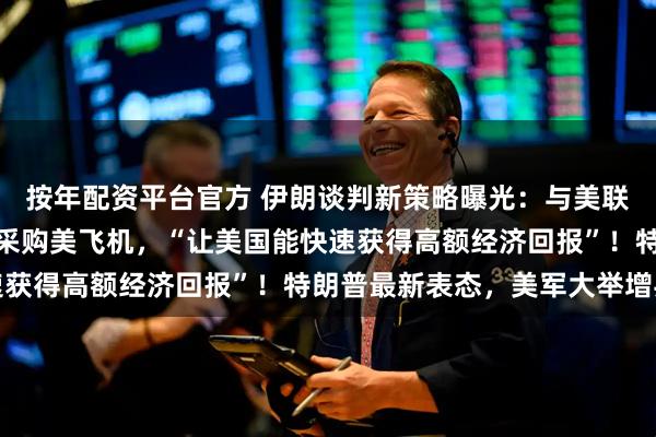 按年配资平台官方 伊朗谈判新策略曝光：与美联合开发油气田、矿区，采购美飞机，“让美国能快速获得高额经济回报”！特朗普最新表态，美军大举增兵