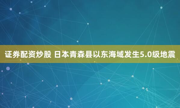 证券配资炒股 日本青森县以东海域发生5.0级地震