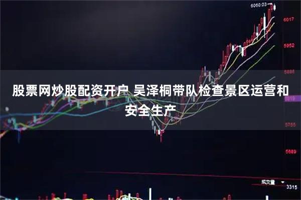 股票网炒股配资开户 吴泽桐带队检查景区运营和安全生产