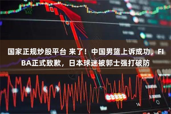 国家正规炒股平台 来了！中国男篮上诉成功，FIBA正式致歉，日本球迷被郭士强打破防