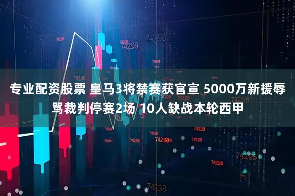 专业配资股票 皇马3将禁赛获官宣 5000万新援辱骂裁判停赛2场 10人缺战本轮西甲