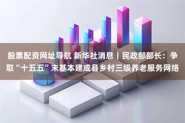 股票配资网址导航 新华社消息｜民政部部长：争取“十五五”末基本建成县乡村三级养老服务网络