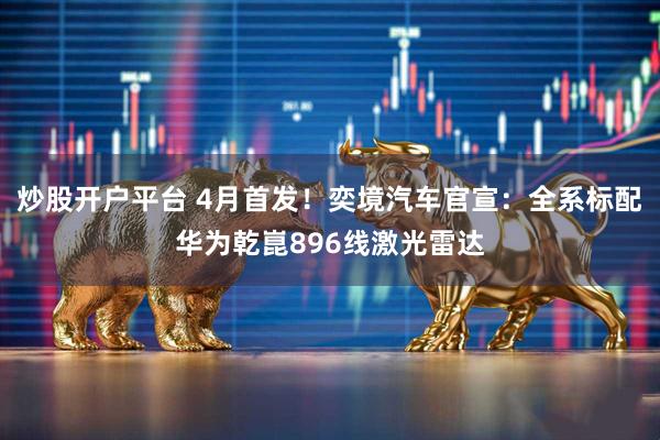 炒股开户平台 4月首发！奕境汽车官宣：全系标配华为乾崑896线激光雷达