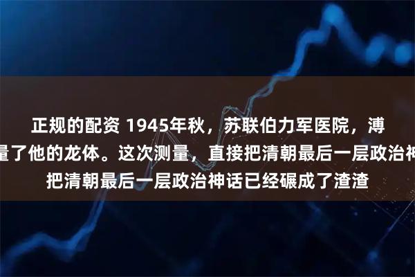 正规的配资 1945年秋，苏联伯力军医院，溥仪第一次被科学测量了他的龙体。这次测量，直接把清朝最后一层政治神话已经碾成了渣渣