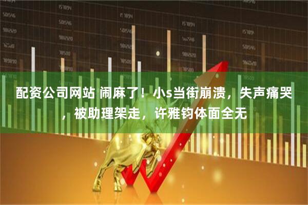 配资公司网站 闹麻了！小s当街崩溃，失声痛哭，被助理架走，许雅钧体面全无