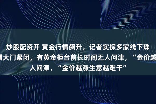 炒股配资开 黄金行情飙升，记者实探多家线下珠宝城：不少商铺大门紧闭，有黄金柜台前长时间无人问津，“金价越涨生意越难干”