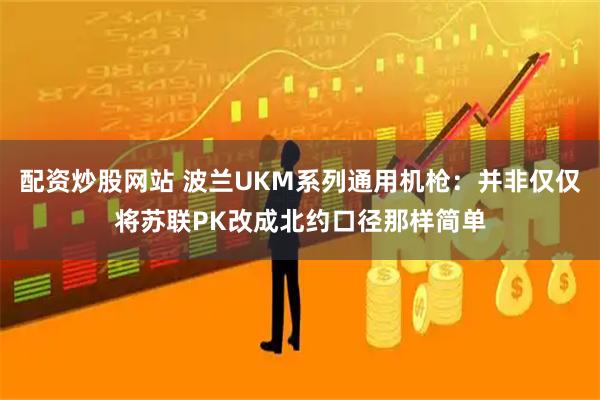 配资炒股网站 波兰UKM系列通用机枪：并非仅仅将苏联PK改成北约口径那样简单