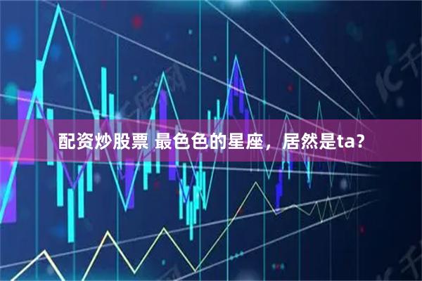 配资炒股票 最色色的星座，居然是ta？